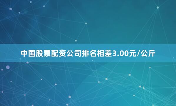 中国股票配资公司排名相差3.00元/公斤