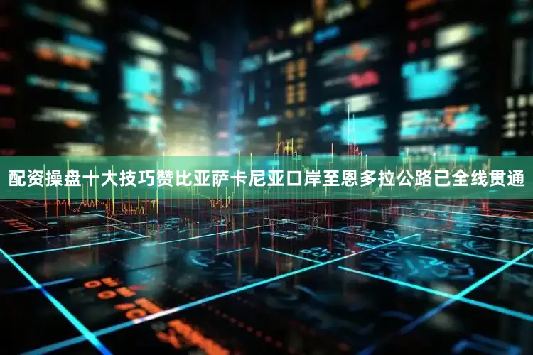 配资操盘十大技巧赞比亚萨卡尼亚口岸至恩多拉公路已全线贯通