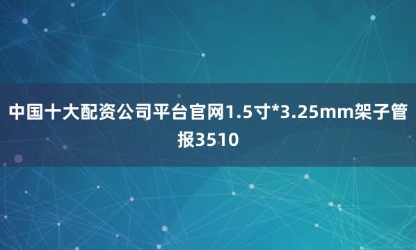 中国十大配资公司平台官网1.5寸*3.25mm架子管报3510