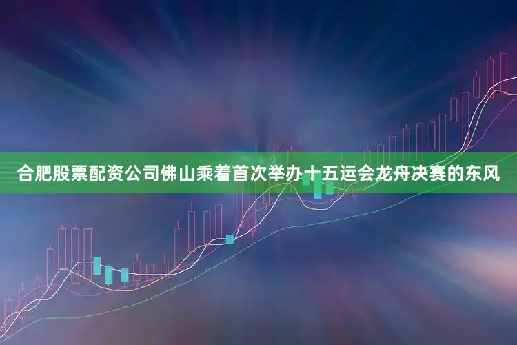 合肥股票配资公司佛山乘着首次举办十五运会龙舟决赛的东风