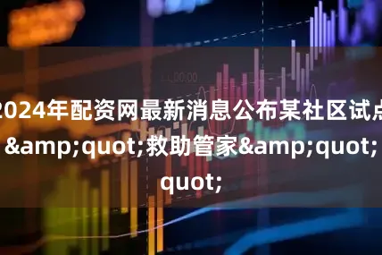 2024年配资网最新消息公布某社区试点&quot;救助管家&quot;
