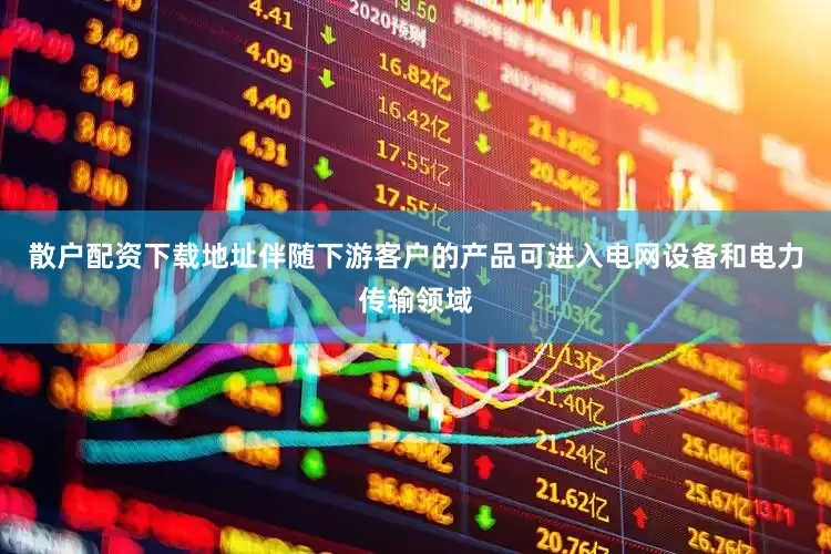 散户配资下载地址伴随下游客户的产品可进入电网设备和电力传输领域