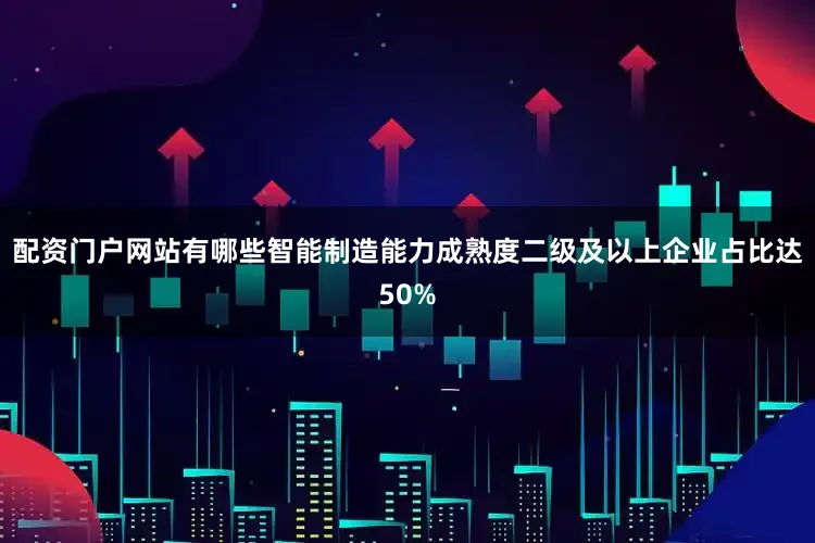 配资门户网站有哪些智能制造能力成熟度二级及以上企业占比达50%