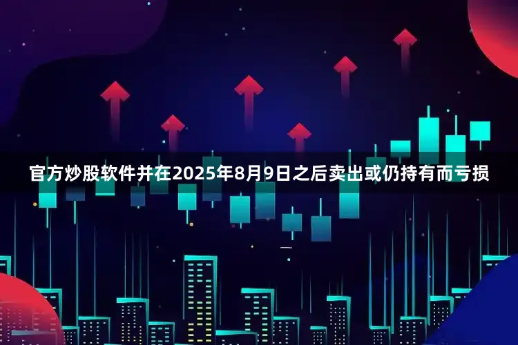 官方炒股软件并在2025年8月9日之后卖出或仍持有而亏损
