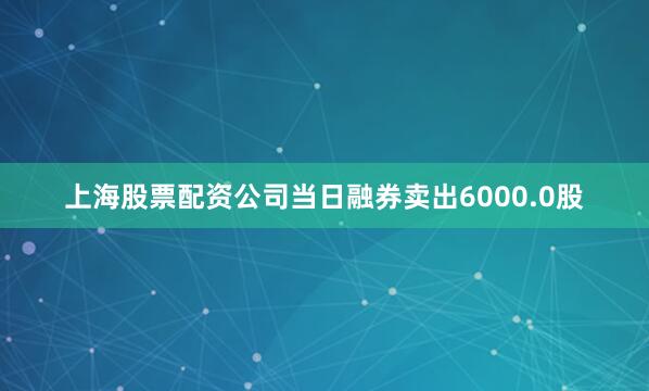 上海股票配资公司当日融券卖出6000.0股
