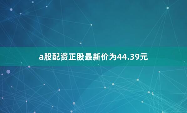 a股配资正股最新价为44.39元