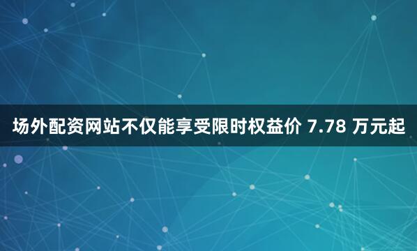 场外配资网站不仅能享受限时权益价 7.78 万元起