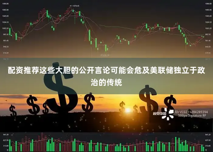 配资推荐这些大胆的公开言论可能会危及美联储独立于政治的传统