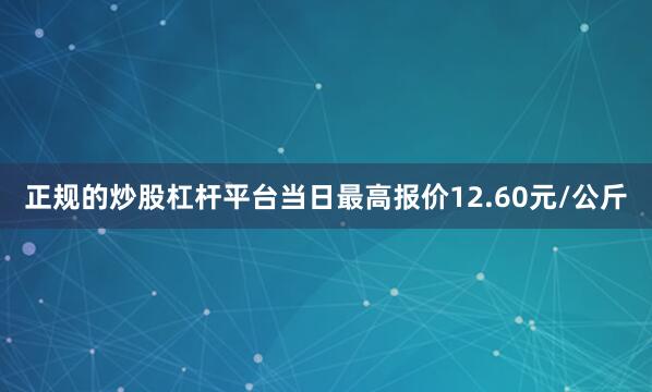 正规的炒股杠杆平台当日最高报价12.60元/公斤