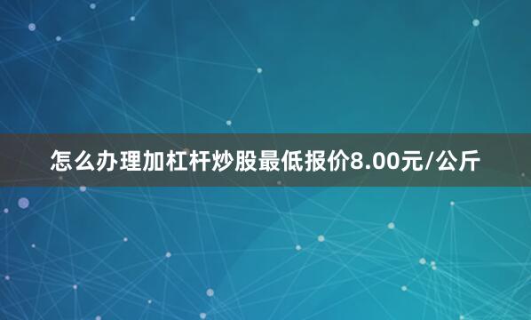 怎么办理加杠杆炒股最低报价8.00元/公斤