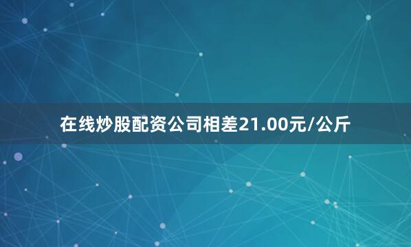 在线炒股配资公司相差21.00元/公斤