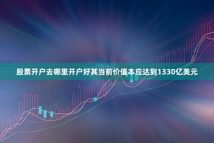 股票开户去哪里开户好其当前价值本应达到1330亿美元